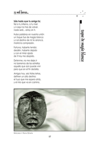 13 mil horas...

Tu, amiga
a palma de mano
siempre estaré,
donde me busques,
donde me encuentres.
Y cuando otra vez
me necesites,
allí, otra vez, estaré.


Vamos, no te quedes ahí,
leyendo entre líneas




                                                   amiga
ni mirando las horas
que pasan lentas
reteniendo el viento.




ALMA GEMELA   ISLA DE COCHE   NUEVA ESPARTA
                                              25
 