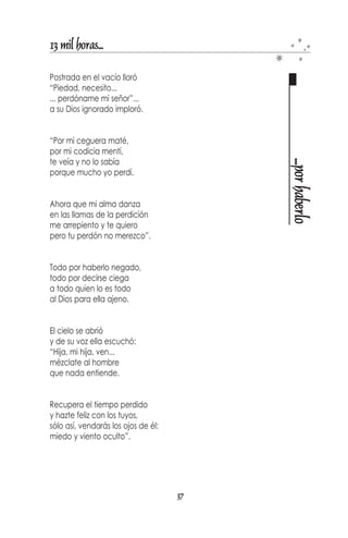 13 mil horas...

Hoy aquí, mañana allá,
en rumbo fijo y lento
se dirige nuestro andar
y me pregunto ¿por qué?

Si la vida y el amor
son páginas del mismo libro
me pregunto de improviso
¿por qué vivir sin amor?




                                       ¿por qué?
Si tengo un huerto florido
y otro necesita de él,
es tan difícil saber
¿por qué no lo divido?

Si la rosa es bella
y el cielo es brillante
se pregunta mi alma
¿por qué la espina es punzante?




ROSAS   NUEVA ESPARTA
                                  35
 