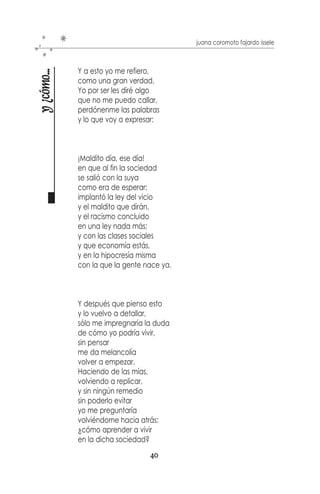 juana coromoto fajardo issele



                       Hoy ha llegado alegría
y ¿cómo puedo vivir?

                       a mi triste corazón,
                       fue después de un gran encuentro,
                       conmigo misma y la razón.



                       Y me preguntó
                       ¿Cómo fue?
                       Yo no lo sé, pero lo hice
                       Yo me alejé y lo pensé,
                       lo pensé y lo detallé
                       y poco a poco lo logre.



                       Hasta que por fin yo supe,
                       después de tanto pensar
                       cuáles son mis anhelos
                       y cómo los puedo lograr,
                       y entre lágrimas y risas
                       cómo aprender a soñar,
                       a vivir como merezco
                       y a aceptar la realidad,
                       a querer y a comprender
                       como lo he de esperar.



                       A cantar en una nube
                       cuando provoca llorar,
                       a triunfar por medio fácil
                       y a perder sin rezongar.
                       A reír por cualquier cosa
                       cuando me siento muy mal;
                       a escuchar y a ser oída
                       cuando yo tenga que hablar.



                                               38
 