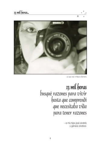 13 mil horas...




                                 LO QUE VEO   NUEVA ESPARTA




                                13 mil horas
                  busqué razones para vivir
                        hasta que comprendí
                         que necesitaba vida
                         para tener razones
                               - a mis hijos josé andrés
                                     y génesis andrea-



                       1
 
