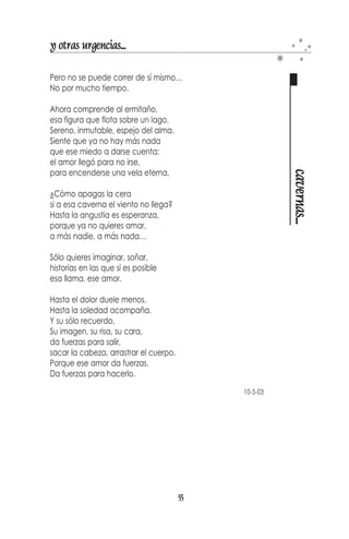 y otras urgencias...

El temor contrae
cierra, capta, oculta,
acumula, acusa, daña.

El amor expande,
abre, emite, permanece, revela,
comparte, comprende, sana.




                                                   abre y cierra
El temor se aferra, el amor regala.
El temor prohíbe, el amor permite
El temor agarra, el amor deja ir.
El temor duele, el amor alivia.
El temor ataca, el amor repara.

El temor cubre la piel con ropas,
el amor nos hace desnudos.




ARENISCA   PLAYA MANZANILLO   NUEVA ESPARTA
                                              53
 