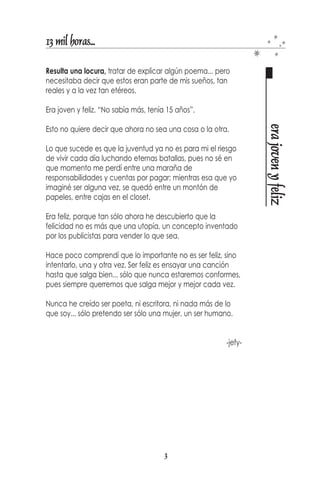 13 mil horas...

Resulta una locura, tratar de explicar algún poema... pero
necesitaba decir que estos eran parte de mis sueños, tan
reales y a la vez tan etéreos.

Era joven y feliz. “No sabía más, tenía 15 años”.




                                                                  era joven y feliz
Esto no quiere decir que ahora no sea una cosa o la otra.

Lo que sucede es que la juventud ya no es para mi el riesgo
de vivir cada día luchando eternas batallas, pues no sé en
que momento me perdí entre una maraña de
responsabilidades y cuentas por pagar; mientras esa que yo
imaginé ser alguna vez, se quedó entre un montón de
papeles, entre cajas en el closet.

Era feliz, porque tan sólo ahora he descubierto que la
felicidad no es más que una utopía, un concepto inventado
por los publicistas para vender lo que sea.

Hace poco comprendí que lo importante no es ser feliz, sino
intentarlo, una y otra vez. Ser feliz es ensayar una canción
hasta que salga bien... sólo que nunca estaremos conformes,
pues siempre querremos que salga mejor y mejor cada vez.

Nunca he creído ser poeta, ni escritora, ni nada más de lo
que soy... sólo pretendo ser sólo una mujer, un ser humano.


                                                         -jefy-




                                       3
 