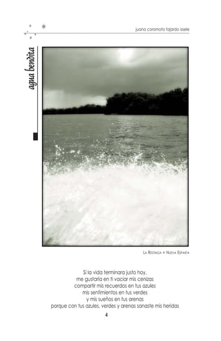 juana coromoto fajardo issele
agua bendita




                                                         LA RESTINGA   NUEVA ESPARTA



                            Si la vida terminara justo hoy,
                         me gustaría en ti vaciar mis cenizas
                        compartir mis recuerdos en tus azules
                            mis sentimientos en tus verdes
                              y mis sueños en tus arenas
               porque con tus azules, verdes y arenas sanaste mis heridas
                                        4
 
