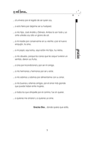13 mil horas...

... al universo por el regalo de ser quien soy.

... a esta tierra por dejarme ser su huésped.

... a mis hijos, José Andrés y Génesis. Ambos lo son todo y yo
    ante ustedes soy sólo un grano de sal.

... a mi madre por conservarme en su vientre y por el nuevo
    empujon, te amo.




                                                                  gracias
... a mi papá, aquí estoy, aqui están mis hijos, tus nietos.

... a mis abuelos, porque las canas que les saque tuvieron un
    sentido, dieron sus frutos.

... a Lina por incondicional y por ser mi amiga.

... a mis hermanas y hermanos por ser y estar.

... a mis sobrinos y sobrinas por alimentarme con su amor.

... a mis buenas y eternas amigas, por el amor más grande
    que puede haber entre mujeres.

... a todos los que atropelle por el camino, fue sin querer.

... a quienes me amaron y a quienes yo ame.


                        Gracias Dios... donde quiera que estés.




                                        5
 