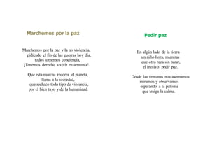 Marchemos por la paz
Marchemos por la paz y la no violencia,
pidiendo el fin de las guerras hoy día,
todos tomemos conciencia,
¡Tenemos derecho a vivír en armonía!.
Que esta marcha recorra el planeta,
llama a la sociedad,
que rechace todo tipo de violencia,
por el bien tuyo y de la humanidad.
Pedir paz
En algún lado de la tierra
un niño llora, mientras
que otro reza sin parar,
el motivo: pedir paz.
Desde las ventanas nos asomamos
miramos y observamos
esperando a la paloma
que traiga la calma.
 