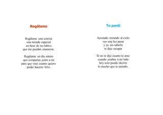 Regálame
Regálame una sonrisa
una mirada especial
un beso de tus labios
que me puedan enamorar.
Regálame un día entero
que compartas junto a mí
para que veas cuanto quiero
poder hacerte feliz.
Te perdí
Acostado mirando al cielo
veo una luz pasar
y yo sin saberlo
te deje escapar
Si no te dije cuanto te amo
cuando estabas a mi lado
hoy solo puedo decirte
lo mucho que te extraño.
 