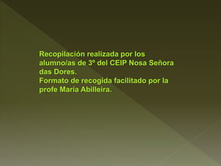 Recopilación realizada por los
alumno/as de 3º del CEIP Nosa Señora
das Dores.
Formato de recogida facilitado por la
profe María Abilleira.
 