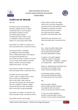 REDE SALESIANA DE ESCOLAS
COLÉGIO NOSSA SENHORA AUXILIADORA
ENSINO MÉDIO
André Gustavo Maia Mourão – Professor de Língua Portuguesa 10
Guilherme de Almeida
Esta vida
Um sábio me dizia: esta existência,
não vale a angústia de viver. A ciência,
se fôssemos eternos, num transporte
de desespero inventaria a morte.
Uma célula orgânica aparece
no infinito do tempo. E vibra e cresce
e se desdobra e estala num segundo.
Homem, eis o que somos neste mundo.
Assim falou-me o sábio e eu comecei a ver
dentro da própria morte, o encanto de morrer.
Um monge me dizia: ó mocidade,
és relâmpago ao pé da eternidade!
Pensa: o tempo anda sempre e não repousa;
esta vida não vale grande coisa.
Uma mulher que chora, um berço a um canto;
o riso, às vezes, quase sempre, um pranto.
Depois o mundo, a luta que intimida,
quadro círios acesos : eis a vida
Isto me disse o monge e eu continuei a ver
dentro da própria morte, o encanto de morrer.
Um pobre me dizia: para o pobre
a vida, é o pão e o andrajo vil que o cobre.
Deus, eu não creio nesta fantasia.
Deus me deu fome e sede a cada dia
mas nunca me deu pão, nem me deu água.
Deu-me a vergonha, a infâmia, a mágoa
de andar de porta em porta, esfarrapado.
Deu-me esta vida: um pão envenenado.
Assim falou-me o pobre e eu continuei a ver,
dentro da própria morte, o encanto de morrer.
Uma mulher me disse: vem comigo!
Fecha os olhos e sonha, meu amigo.
Sonha um lar, uma doce companheira
que queiras muito e que também te queira.
No telhado, um penacho de fumaça.
Cortinas muito brancas na vidraça
Um canário que canta na gaiola.
Que linda a vida lá por dentro rola!
Pela primeira vez eu comecei a ver,
dentro da própria vida, o encanto de viver.
Nós
Fico - deixas-me velho. Moça e bela,
partes. Estes gerânios encarnados,
que na janela vivem debruçados,
vão morrer debruçados na janela.
E o piano, o teu canário tagarela,
a lâmpada, o divã, os cortinados:
- "Que é feito dela?" - indagarão - coitados!
E os amigos dirão: - "Que é feito dela?"
Parte! E se, olhando atrás, da extrema curva
da estrada, vires, esbatida e turva,
tremer a alvura dos cabelos meus;
irás pensando, pelo teu caminho,
que essa pobre cabeça de velhinho
é um lenço branco que te diz adeus!
Nós
Nessa tua janela, solitário,
entre as grades douradas da gaiola,
teu amigo de exílio, teu canário
canta, e eu sei que esse canto te consola.
E, lá na rua, o povo tumultuário
ouvindo o canto que daqui se evola
crê que é o nosso romance extraordinário
 