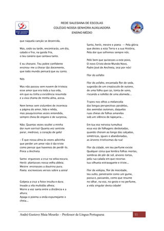 REDE SALESIANA DE ESCOLAS
COLÉGIO NOSSA SENHORA AUXILIADORA
ENSINO MÉDIO
André Gustavo Maia Mourão – Professor de Língua Portuguesa 11
que naquela canção se desenrola.
Mas, cedo ou tarde, encontrarás, um dia,
calado e frio, na gaiola fria,
o teu canário que cantava tanto.
E eu chorarei. Teu pobre confidente
ensinou-me a chorar tão docemente,
que todo mundo pensará que eu canto.
Nós
Mas não passou sem nuvem de tristeza
esse amor que era toda a tua vida,
em que eu tinha a existência resumida
e a viva chama de minha alma, acesa.
Nem lemos sem vislumbre de incerteza
a página do amor, lida e relida,
mas pouquíssimas vezes entendida,
sempre cheia de engano e de surpresa,
Não. Quantas vezes ocultei a minha
dor num sorriso! Quanta vez sentiste
parar, medroso, o coração de gelo!
- É que nossa alma às vezes adivinha
que perder um amor não é tão triste
como pensar que havemos de perdê-lo.
Prece a Anchieta
Santo: erguesses a cruz na selva escura;
Herói: plantasses nossa velha aldeia;
Mestre: ensinasses a doutrina pura;
Poeta: escrevesses versos sobre a areia!
Golpeia a cruz a foice inculta e dura;
Invade a vila multidão alheia;
Morre a voz santa entre a distância e a
altura;
Apaga o poema a onda espumejante e
cheia...
Santo, herói, mestre e poeta: — Pela glória
que destes a esta Terra e a sua História,
Pela dor que sofremos sempre nós.
Pelo bem que quisesses a este povo,
O novo Cristo deste Mundo Novo,
Padre José de Anchieta, orai por nós!
Flor do asfalto
Flor do asfalto, encantada flor de seda,
sugestão de um crepúsculo de outono,
de uma folha que cai, tonta de sono,
riscando a solidão de uma alameda...
Trazes nos olhos a melancolia
das longas perspectivas paralelas,
das avenidas outonais, daquelas
ruas cheias de folhas amarelas
sob um silêncio de tapeçaria...
Em tua voz nervosa tumultua
essa voz de folhagens desbotadas,
quando choram ao longo das calçadas,
simétricas, iguais e abandonadas,
as árvores tristíssimas da rua!
Flor da cidade, em teu perfume existe
Qualquer coisa que lembra folhas mortas,
sombras de pôr de sol, árvores tortas,
pela rua calada em que recortas
tua silhueta extravagante e triste...
Flor de volúpia, flor de mocidade,
teu vulto, penetrante como um gume,
passa e, passando, como que resume
no olhar, na voz, no gesto e no perfume,
a vida singular desta cidade!
 