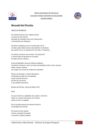 REDE SALESIANA DE ESCOLAS
COLÉGIO NOSSA SENHORA AUXILIADORA
ENSINO MÉDIO
André Gustavo Maia Mourão – Professor de Língua Portuguesa 12
Menotti Del Picchia
PRAÇA DA REPÚBLICA
Os chorões lavaram seus cabelos verdes
nas piscinas de cimento
dentadas de rochedos feitos por marmoristas
e desenhados por Debugras
Há peixes dispépticos que só comem pão-de-ló
servidos pelos dedos lunares das Salomés-normalistas
que sabem de cor as façanhas de Tom-Mix e Tiradentes.
As astúrias cortaram suas tranças "à la garçonne"
e ouvem lições de geometria no espaço
de sábios buxos cubistas...
Praça da República cheia de mulheres públicas
de detritos humanos, como um porto cosmopolita onde os táxis atracam,
velhas catraias urbanas
que vogam nos canais de asfalto das alamedas.
Álvares de Azevedo, o último Romântico,
condenado às galés da imortalidade,
cospe na praça noturna,
do alto de sua herma,
o seu desdém de bronze.
Menotti del Picchia. Chuva de Pedra.1925.
Noite
As casas fecham as pálpebras das janelas e dormem.
Todos os rumores são postos em surdina,
todas as luzes se apagam.
Há um grande aparato de câmara funerária
na paisagem do mundo.
Os homens ficam rígidos,
tomam a posição horizontal
e ensaiam o próprio cadáver.
 