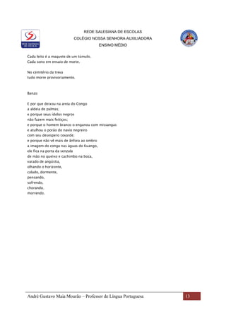 REDE SALESIANA DE ESCOLAS
COLÉGIO NOSSA SENHORA AUXILIADORA
ENSINO MÉDIO
André Gustavo Maia Mourão – Professor de Língua Portuguesa 13
Cada leito é a maquete de um túmulo.
Cada sono em ensaio de morte.
No cemitério da treva
tudo morre provisoriamente.
Banzo
E por que deixou na areia do Congo
a aldeia de palmas;
e porque seus ídolos negros
não fazem mais feitiços;
e porque o homem branco o enganou com missangas
e atulhou o porão do navio negreiro
com seu desespero covarde;
e porque não vê mais de ânfora ao ombro
a imagem do conga nas águas do Kuango,
ele fica na porta da senzala
de mão no queixo e cachimbo na boca,
varado de angústia,
olhando o horizonte,
calado, dormente,
pensando,
sofrendo,
chorando.
morrendo.
 