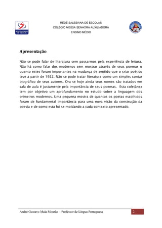 REDE SALESIANA DE ESCOLAS
COLÉGIO NOSSA SENHORA AUXILIADORA
ENSINO MÉDIO
André Gustavo Maia Mourão – Professor de Língua Portuguesa 2
Apresentação
Não se pode falar de literatura sem passarmos pela experiência de leitura.
Não há como falar dos modernos sem mostrar através de seus poemas o
quanto estes foram importantes na mudança de sentido que o criar poético
teve a partir de 1922. Não se pode tratar literatura como um simples contar
biográfico de seus autores. Ora se hoje ainda seus nomes são tratados em
sala de aula é justamente pela importância de seus poemas. Esta coletânea
tem por objetivo um aprofundamento no estudo sobre a linguagem dos
primeiros modernos. Uma pequena mostra de quantos os poetas escolhidos
foram de fundamental importância para uma nova visão da construção da
poesia e de como esta foi se moldando a cada contexto apresentado.
 