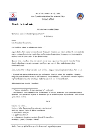REDE SALESIANA DE ESCOLAS
COLÉGIO NOSSA SENHORA AUXILIADORA
ENSINO MÉDIO
André Gustavo Maia Mourão – Professor de Língua Portuguesa 3
Mario de Andrade
PREFÁCIO INTERESSANTÍSSIMO¹
"Dans mon pays de fiel et d'or j'en suis la loi."²
E. Verhaeren
Leitor:
Está fundado o Desvairismo.
Este prefácio, apesar de interessante, inútil...
Alguns dados. Nem todos. Sem conclusões. Para quem me aceita são inúteis ambos. Os curiosos terão
prazer em descobrir minhas conclusões, confrontando obra e dados. Para quem me rejeita trabalho
perdido explicar o que, antes de ler, já não aceitou.
Quando sinto a impulsão lírica escrevo sem pensar tudo o que meu inconsciente me grita. Penso
depois: não só para corrigir, como para justificar o que escrevi. Daí a razão deste prefácio
interessantíssimo.
Aliás, muito difícil nesta prosa saber onde termina a blague, onde principia a seriedade. Nem eu sei.
E desculpe-me por estar tão atrasado dos movimentos artísticos atuais. Sou passadista, confesso.
Ninguém pode se libertar dumo só vez das teorias avós que bebeu; e o autor deste livro seria hipócrita
si pretendesse representar orientação moderna que ainda não compreende bem.
Mário de Andrade. Poesias Completas.
____________________________________
1 - "No meu país de fel e de ouro, eu sou a lei", em francês
2 - Introdução à Paulicéia Desvairada, primeiro livro de poesias gerado em torno da Semana de Arte
Moderna. Trata-se de uma espécie de manifesto, que de maneira irônica, teoriza sobre a nova estética
apresentada no livro.
TIETÊ
Era uma vez um rio...
Porém os Boba-Gatos dos ultra-nacionais esperiamente!
Havia nas manhãs cheias de Sol do entudiasmo
as monções da ambição...
E as gigânteas vitórias!
As embarcações singravam rumo do abismal Descaminho...
Arroubos... Lutas... Cantigas... Povoar!
 
