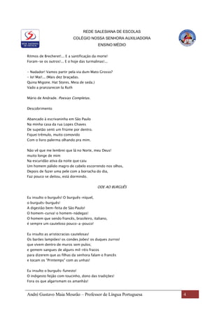 REDE SALESIANA DE ESCOLAS
COLÉGIO NOSSA SENHORA AUXILIADORA
ENSINO MÉDIO
André Gustavo Maia Mourão – Professor de Língua Portuguesa 4
Ritmos de Brecheret!... E a santificação da morte!
Foram-se os outros!... E o hoje das turmalinas!...
- Nadador! Vamos partir pela via dum Mato Grosso?
- Io! Mai!... (Mais dez braçadas.
Quina Migone. Hat Stores. Meia de seda.)
Vado a pranzarecon la Ruth
Mário de Andrade. Poesias Completas.
Descobrimento
Abancado à escrivaninha em São Paulo
Na minha casa da rua Lopes Chaves
De supetão senti um friúme por dentro.
Fiquei trêmulo, muito comovido
Com o livro palerma olhando pra mim.
Não vê que me lembrei que lá no Norte, meu Deus!
muito longe de mim
Na escuridão ativa da noite que caiu
Um homem pálido magro de cabelo escorrendo nos olhos,
Depois de fazer uma pele com a borracha do dia,
Faz pouco se deitou, está dormindo.
ODE AO BURGUÊS
Eu insulto o burguês! O burguês-níquel,
o burguês-burguês!
A digestão bem-feita de São Paulo!
O homem-curva! o homem-nádegas!
O homem que sendo francês, brasileiro, italiano,
é sempre um cauteloso pouco-a-pouco!
Eu insulto as aristocracias cautelosas!
Os barões lampiões! os condes Joões! os duques zurros!
que vivem dentro de muros sem pulos;
e gemem sangues de alguns mil-réis fracos
para dizerem que as filhas da senhora falam o francês
e tocam os "Printemps" com as unhas!
Eu insulto o burguês-funesto!
O indigesto feijão com toucinho, dono das tradições!
Fora os que algarismam os amanhãs!
 