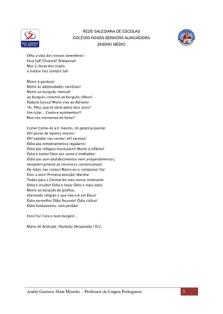 REDE SALESIANA DE ESCOLAS
COLÉGIO NOSSA SENHORA AUXILIADORA
ENSINO MÉDIO
André Gustavo Maia Mourão – Professor de Língua Portuguesa 5
Olha a vida dos nossos setembros!
Fará Sol? Choverá? Arlequinal!
Mas à chuva dos rosais
o èxtase fará sempre Sol!
Morte à gordura!
Morte às adiposidades cerebrais!
Morte ao burguês-mensal!
ao burguês-cinema! ao burguês-tílburi!
Padaria Suissa! Morte viva ao Adriano!
"Ai, filha, que te darei pelos teus anos?
Um colar... Conto e quinhentos!!!
Mas nós morremos de fome!"
Come! Come-te a ti mesmo, oh gelatina pasma!
Oh! purée de batatas morais!
Oh! cabelos nas ventas! oh! carecas!
Ódio aos temperamentos regulares!
Ódio aos relógios musculares! Morte à infâmia!
Ódio à soma! Ódio aos secos e molhados!
Ódio aos sem desfalecimentos nem arrependimentos,
sempiternamente as mesmices convencionais!
De mãos nas costas! Marco eu o compasso! Eia!
Dois a dois! Primeira posição! Marcha!
Todos para a Central do meu rancor inebriante
Ódio e insulto! Ódio e raiva! Ódio e mais ódio!
Morte ao burguês de giolhos,
cheirando religião e que não crê em Deus!
Ódio vermelho! Ódio fecundo! Ódio cíclico!
Ódio fundamento, sem perdão!
Fora! Fu! Fora o bom burgês!...
Mário de Andrade. Paulicéia Desvairada.1922.
 