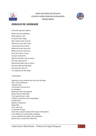 REDE SALESIANA DE ESCOLAS
COLÉGIO NOSSA SENHORA AUXILIADORA
ENSINO MÉDIO
André Gustavo Maia Mourão – Professor de Língua Portuguesa 6
OSWALD DE ANDRADE
Canto de regresso à pátria
Minha terra tem palmares
Onde gorjeia o mar
Os passarinhos daqui
Não cantam como os de lá
Minha terra tem mais rosas
E quase que mais amores
Minha terra tem mais ouro
Minha terra tem mais terra
Ouro terra amor e rosas
Eu quero tudo de lá
Não permita Deus que eu morra
Sem que volte para lá
Não permita Deus que eu morra
Sem que volte pra São Paulo
Sem que veja a Rua 15
E o progresso de São Paulo.
A descoberta
Seguimos nosso caminho por este mar de longo
Até a oitava da Páscoa
Topamos aves
E houvemos vista de terra
os selvagens
Mostraram-lhes uma galinha
Quase haviam medo dela
E não queriam por a mão
E depois a tomaram como espantados
primeiro chá
Depois de dançarem
Diogo Dias
Fez o salto real
as meninas da gare
Eram três ou quatro moças bem moças e bem gentis
Com cabelos mui pretos pelas espáduas
E suas vergonhas tão altas e tão saradinhas
Que de nós as muito bem olharmos
 