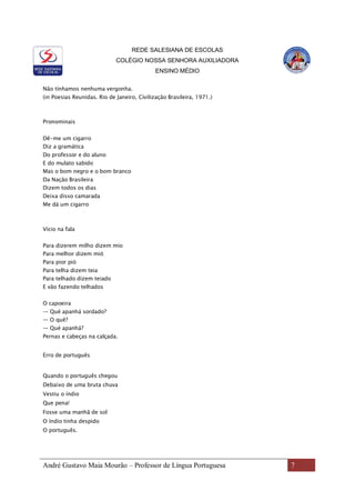 REDE SALESIANA DE ESCOLAS
COLÉGIO NOSSA SENHORA AUXILIADORA
ENSINO MÉDIO
André Gustavo Maia Mourão – Professor de Língua Portuguesa 7
Não tínhamos nenhuma vergonha.
(in Poesias Reunidas. Rio de Janeiro, Civilização Brasileira, 1971.)
Pronominais
Dê-me um cigarro
Diz a gramática
Do professor e do aluno
E do mulato sabido
Mas o bom negro e o bom branco
Da Nação Brasileira
Dizem todos os dias
Deixa disso camarada
Me dá um cigarro
Vício na fala
Para dizerem milho dizem mio
Para melhor dizem mió
Para pior pió
Para telha dizem teia
Para telhado dizem teiado
E vão fazendo telhados
O capoeira
— Qué apanhá sordado?
— O quê?
— Qué apanhá?
Pernas e cabeças na calçada.
Erro de português
Quando o português chegou
Debaixo de uma bruta chuva
Vestiu o índio
Que pena!
Fosse uma manhã de sol
O índio tinha despido
O português.
 
