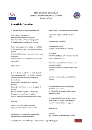 REDE SALESIANA DE ESCOLAS
COLÉGIO NOSSA SENHORA AUXILIADORA
ENSINO MÉDIO
André Gustavo Maia Mourão – Professor de Língua Portuguesa 8
Ronald de Carvalho
O mercado de prata, de ouro e esmeralda
Cheira a mar! cheira a mar!
As redes pesadas batem como asas,
As redes úmidas palpitam no crepúsculo.
A praia lisa é uma cintilação de escamas.
Pulam raias negras no ouro da areia molhada,
O aço das tainhas faísca em mãos de ébano e
bronze.
Músculos, barbatanas, vozes e estrondos, tudo
se mistura,
Tudo se mistura no criar da espuma que ferve
nas pedras.
Cheira a mar!
O corno da lua nova brinca na crista da onda.
E entre as algas moles e os peludos mariscos,
Onde se arrastam caranguejos de patas
denticuladas
E onde bole o óleo gelatinoso das lulas
flexíveis,
Diante de rede imensa na noite carregada de
estrelas,
Na livre melodia das águas e do espaço,
Entupido de ar, profético, timpânico,
Estoura orgulhosamente o papo dum baiacu...
Epigrama
Enche o teu copo, bebe o teu vinho,
enquanto a taça não cai das tuas mãos...
Há salteadores amáveis pelo teu caminho.
Repara como é doce o teu vizinho,
repara como é suave o olhar do teu vizinho,
e como são longas, discretas, as suas
mãos...
Uma noite em Los Andes
"Naquela noite de Los
Andes eu amei como nunca o Brasil.
De repente,
Um cheiro de Bogari, um cheiro de varanda
carioca balançou no ar...
Vinha não sei de onde o murmúrio de um
córrego tranqüilo,
escorregando como um lagarto pela terra
molhada.
A sombra vestia uma frescura de folhas
úmidas.
Um vagalume grosso correu no mato.
Queimou-se no sereno.
Eu fiquei olhando uma porção de cousas
doces maternais...
Eu fiquei olhando, longo tempo o céu da
noite chilena as quatro estrelas de um
cruzeiro pendurado fora do lugar..."
Advertência
Europeu!
Nos tabuleiros de xadrez da tua aldeia,
 