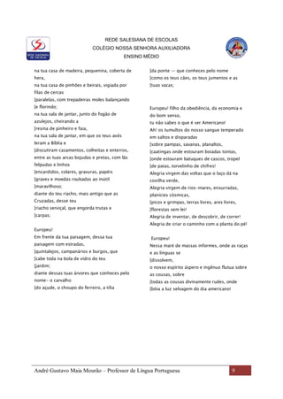 REDE SALESIANA DE ESCOLAS
COLÉGIO NOSSA SENHORA AUXILIADORA
ENSINO MÉDIO
André Gustavo Maia Mourão – Professor de Língua Portuguesa 9
na tua casa de madeira, pequenina, coberta de
hera,
na tua casa de pinhões e beirais, vigiada por
filas de cercas
[paralelas, com trepadeiras moles balançando
[e florindo;
na tua sala de jantar, junto do fogão de
azulejos, cheirando a
[resina de pinheiro e faia,
na tua sala de jantar, em que os teus avós
leram a Bíblia e
[discutiram casamentos, colheitas e enterros,
entre as tuas arcas bojudas e pretas, com lãs
felpudas e linhos
[encardidos, colares, gravuras, papéis
[graves e moedas roubadas ao inútil
[maravilhoso;
diante do teu riacho, mais antigo que as
Cruzadas, desse teu
[riacho serviçal, que engorda trutas e
[carpas;
Europeu!
Em frente da tua paisagem, dessa tua
paisagem com estradas,
[quintalejos, campanários e burgos, que
[cabe toda na bola de vidro do teu
[jardim;
diante dessas tuas árvores que conheces pelo
nome- o carvalho
[do açude, o choupo do ferreiro, a tília
[da ponte — que conheces pelo nome
[como os teus cães, os teus jumentos e as
[tuas vacas;
Europeu! filho da obediência, da economia e
do bom senso,
tu não sabes o que é ser Americano!
Ah! os tumultos do nosso sangue temperado
em saltos e disparadas
[sobre pampas, savanas, planaltos,
[caatingas onde estouram boiadas tontas,
[onde estouram batuques de cascos, tropel
[de patas, torvelinho de chifres!
Alegria virgem das voltas que o laço dá na
coxilha verde,
Alegria virgem de rios-mares, enxurradas,
planícies cósmicas,
[picos e grimpas, terras livres, ares livres,
[florestas sem lei!
Alegria de inventar, de descobrir, de correr!
Alegria de criar o caminho com a planta do pé!
Europeu!
Nessa maré de massas informes, onde as raças
e as línguas se
[dissolvem,
o nosso espírito áspero e ingênuo flutua sobre
as cousas, sobre
[todas as cousas divinamente rudes, onde
[bóia a luz selvagem do dia americano!
 