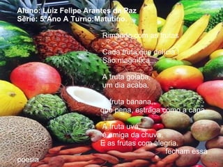 Aluno: Luiz Felipe Arantes da Paz Série: 5ºAno A Turno:Matutino.     Rimando com as frutas     Cada fruta,que delícia !   São magnífica...     A fruta goiaba,   um dia acaba.     A fruta banana,   que pena, estraga como a cana.     A fruta uva,   é amiga da chuva.   E as frutas com alegria.    fecham essa poesia . 