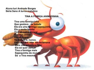 Aluno:Iuri Andrade Borges Série:5ano A turno:matutino      TINA A FOMIGA ANIMADINHA     Tina uma formiguinha   Que gostava , de balada   Ela era uma formiga sapequinha   Ela e muito bonita   Tina só sabia dançar   E nunca andar   Ela só ficava   Na balada e, nunca.   Em casa sua mãe  só reclamava   Mais não adiantava falar   Ela só quer dançar   Tina a formiga mais   Sapequinha do mundo   Só  a Tina mesmo . 