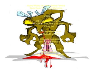 Aluno:Wisley de Jesus Borba Pereira Série:5ano ''A''  Turno:Martutino       Mosquito   O homem tem que brigar    todos os dias com o mesmo   mosquito.   O dia chega e ele já na    pia lavando vasilha.    O mosquito não aparece   Sossego para todo o    mundo que bom,    O homem ouvi um barulho   Como pode ser o   mosquito sobreviver daquela  batida. 