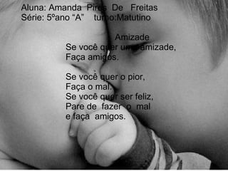 Aluna: Amanda  Pires  De  Freitas Série: 5ºano “A”  turno:Matutino   Amizade   Se você quer uma amizade,   Faça amigos.    Se você quer o pior,   Faça o mal.   Se você quer ser feliz,   Pare de  fazer  o  mal   e faça  amigos.   
