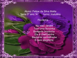 Aluno: Felipe da Silva Malta Serie:5º ano “A”  turno: matutino   Florzinha     No meu Jardim   Tem uma florzinha   Bastante bonitinha    Ela é cheirosinha   Bastante vermelhinha   E bem alegrinha. 