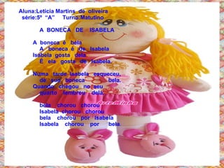 Aluna:Leticia Martins  de  oliveira   série:5º  “A”  Turno:Matutino A  BONECA  DE  ISABELA   A  boneca  é  bela    A  boneca  é  de  Isabela    Isabela  gosta  dela   É  ela  gosta  de  Isabela.   Numa  tarde  Isabela  esqueceu,   de  sua  boneca  bela.    Quando  chegou  no  seu  quarto  lembrou  dela. bela  chorou  chorou Isabela  chorou  chorou bela  chorou  por  Isabela Isabela  chorou  por  bela .   