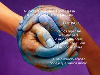 Aluna:Lara Cristina Mendes Bessa Série:5º Ano ”A” Turno:Matutino O MUNDO. Vamos repensar e cuidar para o mundo melhorar Se a gente não cuidar O mundo acabará E se o mundo acabar onde é que vamos morar   