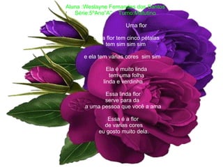 Aluna :Weslayne Fernandes dos Santos Série:5ºAno”A''  Turno:Matutino   Uma flor Uma flor tem cinco pétalas tem sim sim sim    e ela tem várias cores  sim sim Ela é muito linda tem uma folha   linda e verdinha   Essa linda flor   serve para da    a uma pessoa que você a ama   Essa é a flor   de varias cores   eu gosto muito dela. 