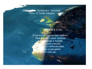 Aluna:Leticia  Constantino  Clemente 5ºano “A” turno: matutino A NOITE E O DIA O sol acorda a gente bem cedinho.  Para a gente ir para  a escola. A gente  pega a mochila  E vai para a escola! Eu pego  a minha bicicleta. Eu vou na garupinha. Com o meu pai.  