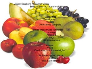 Aluna: Carolinna Alexandre Vieira   Série: 5º ano  “A”  turno matutino SALADA   Vermelhas   Amarelas   Verdes   Uma salada completa Umas lindas frutas vermelhas  morango Ameixa e maça   Lindas amarelas    abacaxi    melão   Que forma uma linda refeição  As frutas verdes que são limão que é tão azedão  
