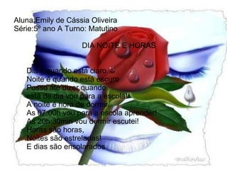 Aluna:Emily de Cássia Oliveira Série:5º ano A Turno: Matutino   DIA NOITE E HORAS       Dia è quando está claro.   Noite é quando está escuro   Posso até dizer quando   está de dia vou para a escola!   A noite é hora de dormir.   As 07:00h vou para a escola aprender!   As 20h:30min vou dormir escutei!   Horas são horas,   Noites são estreladas!   E dias são ensolarados   