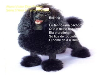 Aluno:Victor Dias Freitas. Série:5ºAno A Turno Matutino .     Belinha   Eu tenho uma cachorrinha   Que e muito bonitinha   Ela e pretinha   Só fica de roupinha sozinha   O nome dela é Belinha   