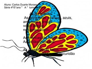 Aluno: Carlos Duarte Moraes.  Série 4ª/5°ano ''  A ''  turno matutino     As borboletas   As borboletas, brancas, azuis,    amarelas e pretas   voam pelo ar   no campo florido.     As brancas tão medrosas,    Azuis tão cheirosas,      As amarelas tão belas,    As pretas então o que escuridão 