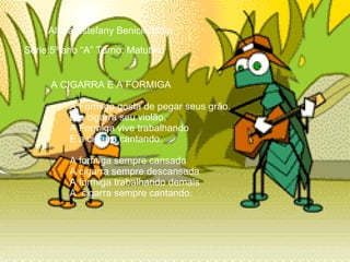 Aluna:Estefany Benicio Maia Série:5º ano “A” Turno: Matutino       A CIGARRA E A FORMIGA   A Formiga gosta de pegar seus grão.   E a cigarra seu violão,   A Formiga vive trabalhando   E a cigarra cantando.     A formiga sempre cansada   A cigarra sempre descansada   A formiga trabalhando demais   A  cigarra sempre cantando. 
