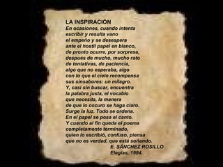 LA INSPIRACIÓN En ocasiones, cuando intenta escribir y resulta vano el empeño y se desespera ante el hostil papel en blanco, de pronto ocurre, por sorpresa, después de mucho, mucho rato de tentativas, de paciencia, algo que no esperaba, algo con lo que el cielo recompensa sus sinsabores: un milagro. Y, casi sin buscar, encuentra la palabra justa, el vocablo que necesita, la manera de que lo oscuro se haga claro. Surge la luz. Todo se ordena. En el papel se posa el canto. Y cuando al fin queda el poema completamente terminado, quien lo escribió, confuso, piensa que no es verdad, que está soñando. E. SÁNCHEZ ROSILLO Elegías, 1984. 