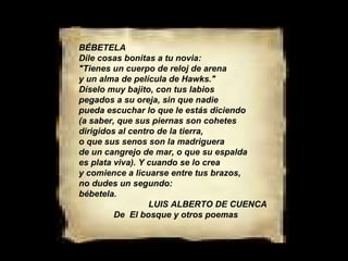 BÉBETELA Dile cosas bonitas a tu novia: "Tienes un cuerpo de reloj de arena y un alma de película de Hawks." Díselo muy bajito, con tus labios pegados a su oreja, sin que nadie pueda escuchar lo que le estás diciendo (a saber, que sus piernas son cohetes dirigidos al centro de la tierra, o que sus senos son la madriguera de un cangrejo de mar, o que su espalda es plata viva). Y cuando se lo crea y comience a licuarse entre tus brazos, no dudes un segundo: bébetela. LUIS ALBERTO DE CUENCA  De  El bosque y otros poemas 