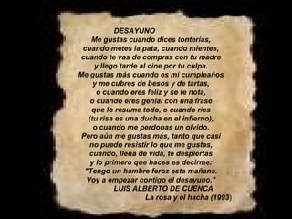 DESAYUNO Me gustas cuando dices tonterías, cuando metes la pata, cuando mientes, cuando te vas de compras con tu madre y llego tarde al cine por tu culpa. Me gustas más cuando es mi cumpleaños y me cubres de besos y de tartas, o cuando eres feliz y se te nota, o cuando eres genial con una frase que lo resume todo, o cuando ríes (tu risa es una ducha en el infierno), o cuando me perdonas un olvido. Pero aún me gustas más, tanto que casi no puedo resistir lo que me gustas, cuando, llena de vida, te despiertas y lo primero que haces es decirme: "Tengo un hambre feroz esta mañana. Voy a empezar contigo el desayuno." LUIS ALBERTO DE CUENCA                                              La rosa y el hacha (1993 ) 