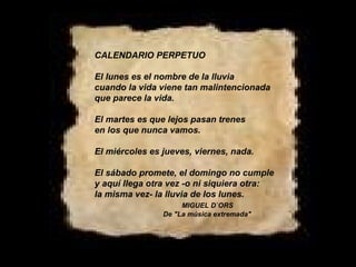 CALENDARIO PERPETUO El lunes es el nombre de la lluvia cuando la vida viene tan malintencionada que parece la vida. El martes es que lejos pasan trenes en los que nunca vamos. El miércoles es jueves, viernes, nada. El sábado promete, el domingo no cumple y aquí llega otra vez -o ni siquiera otra: la misma vez- la lluvia de los lunes.   MIGUEL D`ORS De "La música extremada" 