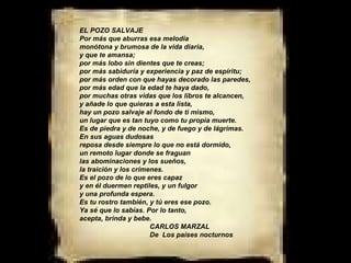 EL POZO SALVAJE Por más que aburras esa melodía monótona y brumosa de la vida diaria, y que te amansa; por más lobo sin dientes que te creas; por más sabiduría y experiencia y paz de espíritu; por más orden con que hayas decorado las paredes, por más edad que la edad te haya dado, por muchas otras vidas que los libros te alcancen, y añade lo que quieras a esta lista, hay un pozo salvaje al fondo de ti mismo, un lugar que es tan tuyo como tu propia muerte. Es de piedra y de noche, y de fuego y de lágrimas. En sus aguas dudosas reposa desde siempre lo que no está dormido, un remoto lugar donde se fraguan las abominaciones y los sueños, la traición y los crímenes. Es el pozo de lo que eres capaz y en él duermen reptiles, y un fulgor y una profunda espera. Es tu rostro también, y tú eres ese pozo. Ya sé que lo sabías. Por lo tanto, acepta, brinda y bebe.  CARLOS MARZAL De  Los países nocturnos 