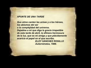 APUNTE DE UNA TARDE Que otros canten las armas y a los héroes, los abismos del ser o la complejidad del universo. Dejadme a mí que diga la gracia irrepetible de esta tarde de abril, la efímera hermosura de la luz, que es mi amiga y que plácidamente acaricia el papel en el que escribo. ELOY SÁNCHEZ ROSILLO Autorretratos, 1989. 