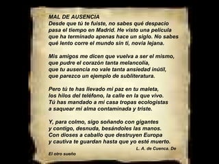 MAL DE AUSENCIA Desde que tú te fuiste, no sabes qué despacio pasa el tiempo en Madrid. He visto una película que ha terminado apenas hace un siglo. No sabes qué lento corre el mundo sin ti, novia lejana. Mis amigos me dicen que vuelva a ser el mismo, que pudre el corazón tanta melancolía, que tu ausencia no vale tanta ansiedad inútil, que parezco un ejemplo de subliteratura. Pero tú te has llevado mi paz en tu maleta, los hilos del teléfono, la calle en la que vivo. Tú has mandado a mi casa tropas ecologistas a saquear mi alma contaminada y triste. Y, para colmo, sigo soñando con gigantes y contigo, desnuda, besándoles las manos. Con dioses a caballo que destruyen Europa y cautiva te guardan hasta que yo esté muerto.  L. A. de Cuenca. De El otro sueño 
