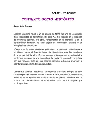 JORGE LUIS BORGES

        CONTEXTO SOCIO HISTÓRICO
Jorge Luís Borges


Escritor argentino nació el 24 de agosto de 1899, fue uno de los autores
más destacados de la literatura del siglo XX. Se destaco en la creación
de cuentos y poemas. Su obra, fundamental en la literatura y en el
pensamiento humano, ha sido objeto de minuciosos análisis y de
múltiples interpretaciones.
 Ciego a los 55 años, personaje polémico, con posturas políticas que le
impidieron ganar el Premio Nobel de Literatura al que fue candidato
durante casi treinta años, Borges siempre soñó con que la posteridad le
perdonara sus errores y le concediera la gloria de que se lo recordase
por sus mejores texto en sus poemas siempre reflejo su amor por la
escritura ya la belleza de su originalidad.


Uno de sus poemas “despedida” corresponde a un claro ejemplo de dolor
causado por la inminente ausencia de la amada, uno de los tópicos mas
fuertemente arraigados en la tradición de la poesía amorosa, es un
poema que conmueve mas por lo que calla, por lo que solo sugiere, que
por lo que dice.
 