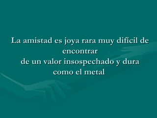 La amistad es joya rara muy difícil de encontrar de un valor insospechado y dura como el metal  