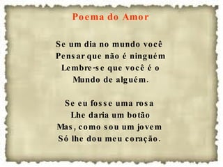 Poema do Amor  Se um dia no mundo você  Pensar que não é ninguém Lembre-se que você é o Mundo de alguém. Se eu fosse uma rosa  Lhe daria um botão Mas, como sou um jovem  Só lhe dou meu coração.  