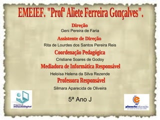 EMEIEF. "Profª Aliete Ferreira Gonçalves". Geni Pereira de Faria Rita de Lourdes dos Santos Pereira Reis Cristiane Soares de Godoy Heloísa Helena da Silva Rezende Silmara Aparecida de Oliveira 5ª Ano J Direção Assistente de Direção Coordenação Pedagógica Mediadora de Informática Responsável Professora Responsável 