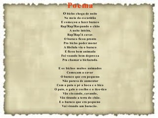 Poema  O  bicho chega de noite No meio da escuridão E começou a fazer buraco Rap!Rap!Raspando o chão A noite inteira, Rap!Rap!A cavar. O buraco ficou pronto Pro bicho poder morar A libélula viu o buraco E ficou bem animada Foi voando bem depressa Pra chamar a bicharada. E os bichos muitos animados Começam a cavar  O buraco que era pequeno Não parava de aumentar Com a pata o pé a boca e o bico O pato, o galo o coelho e o tico-tico Vão ciscando, cavando, Vão tirando a terra do chão. E o buraco que era pequeno  Vai virando um buracão.  