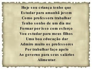 Hoje sou criança tenho que Estudar para amanhã jovem Como professora trabalhar Tenho sonho de um dia me Formar por isso com esforço Vou estudar para meus filhos Uma boa educação dar Admiro muito os professores Por trabalhar faço apelo Ao governo para seus salários Alimentar. 